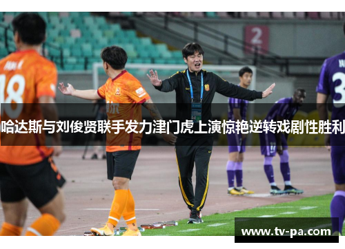 哈达斯与刘俊贤联手发力津门虎上演惊艳逆转戏剧性胜利