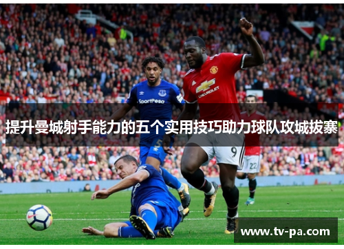 提升曼城射手能力的五个实用技巧助力球队攻城拔寨