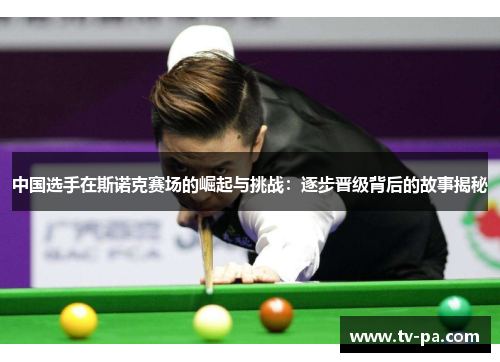 中国选手在斯诺克赛场的崛起与挑战：逐步晋级背后的故事揭秘