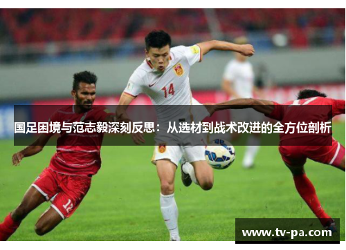 国足困境与范志毅深刻反思：从选材到战术改进的全方位剖析