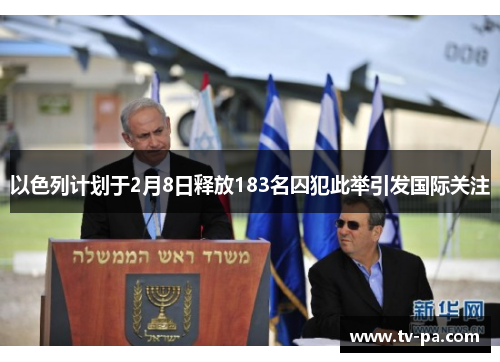 以色列计划于2月8日释放183名囚犯此举引发国际关注