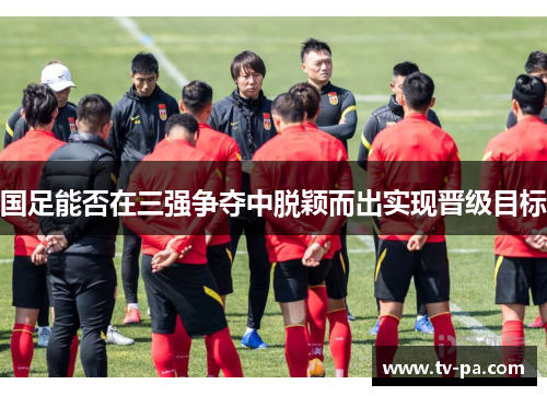 国足能否在三强争夺中脱颖而出实现晋级目标