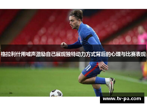 格拉利什用嘘声激励自己展现独特动力方式背后的心理与比赛表现