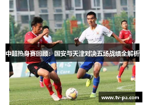中超热身赛回顾：国安与天津对决五场战绩全解析