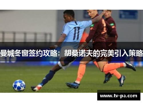 曼城冬窗签约攻略：胡桑诺夫的完美引入策略