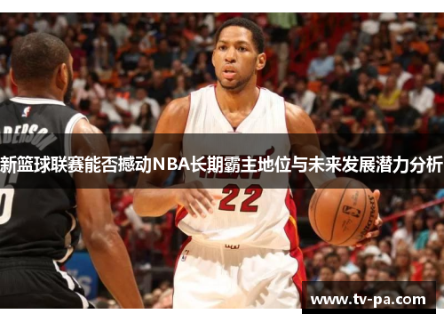 新篮球联赛能否撼动NBA长期霸主地位与未来发展潜力分析