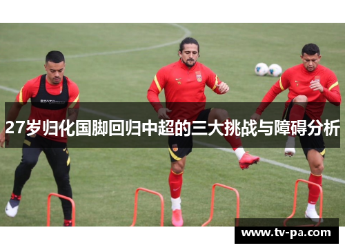 27岁归化国脚回归中超的三大挑战与障碍分析