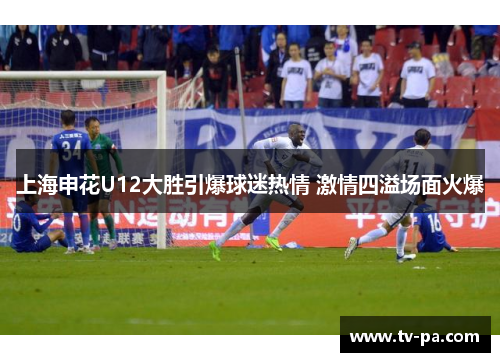 上海申花U12大胜引爆球迷热情 激情四溢场面火爆