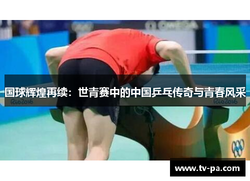 国球辉煌再续：世青赛中的中国乒乓传奇与青春风采