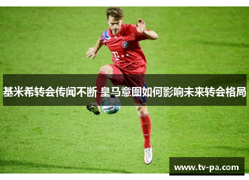 基米希转会传闻不断 皇马意图如何影响未来转会格局