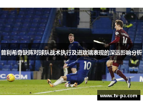 普利希奇缺阵对球队战术执行及进攻端表现的深远影响分析