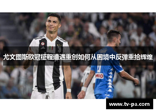 尤文图斯欧冠征程遭遇重创如何从困境中反弹重拾辉煌