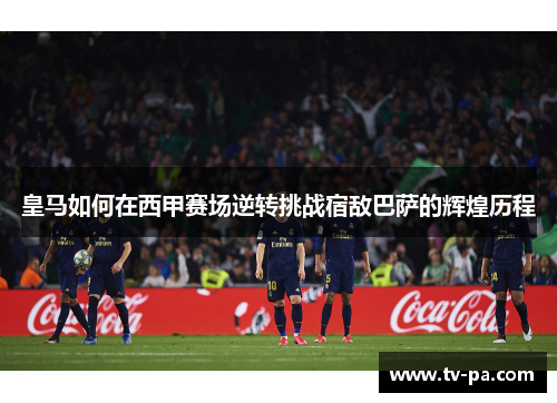 皇马如何在西甲赛场逆转挑战宿敌巴萨的辉煌历程