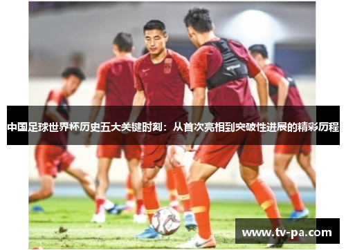 中国足球世界杯历史五大关键时刻：从首次亮相到突破性进展的精彩历程