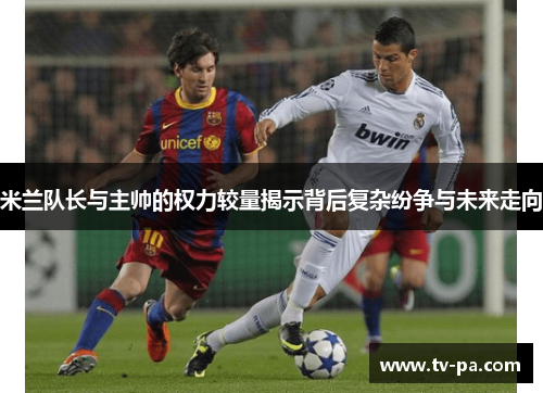 米兰队长与主帅的权力较量揭示背后复杂纷争与未来走向