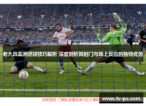老大吕孟洲进球技巧解析 深度剖析其射门与场上反应的独特优势