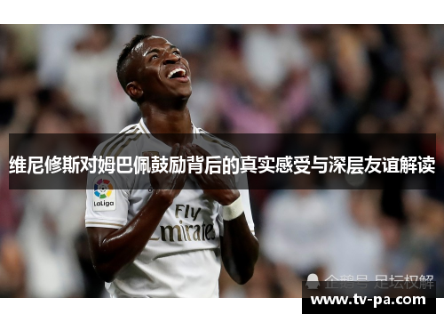 维尼修斯对姆巴佩鼓励背后的真实感受与深层友谊解读