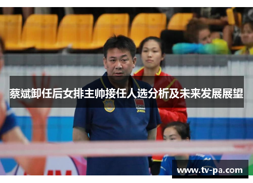 蔡斌卸任后女排主帅接任人选分析及未来发展展望
