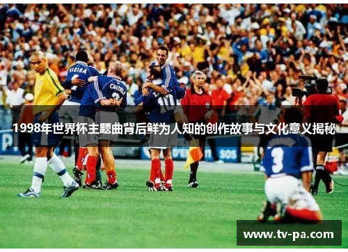 1998年世界杯主题曲背后鲜为人知的创作故事与文化意义揭秘