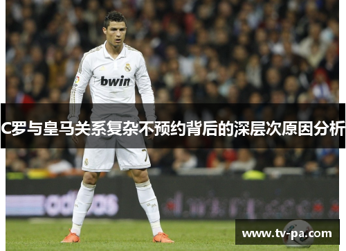 C罗与皇马关系复杂不预约背后的深层次原因分析