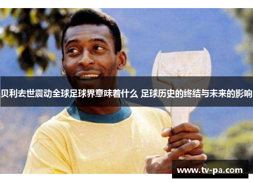 贝利去世震动全球足球界意味着什么 足球历史的终结与未来的影响