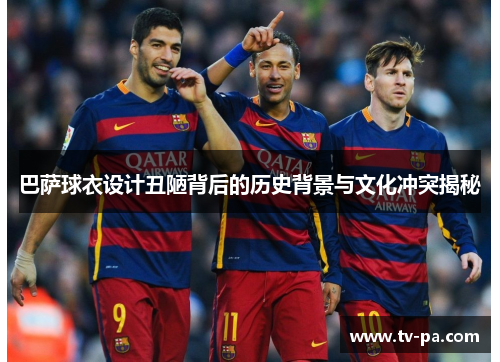 巴萨球衣设计丑陋背后的历史背景与文化冲突揭秘