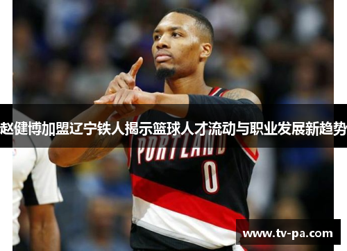 赵健博加盟辽宁铁人揭示篮球人才流动与职业发展新趋势