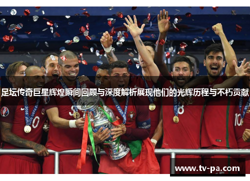 足坛传奇巨星辉煌瞬间回顾与深度解析展现他们的光辉历程与不朽贡献