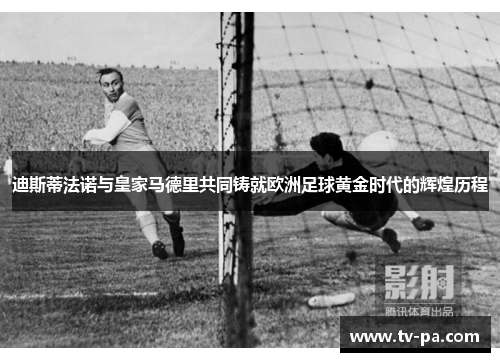 迪斯蒂法诺与皇家马德里共同铸就欧洲足球黄金时代的辉煌历程