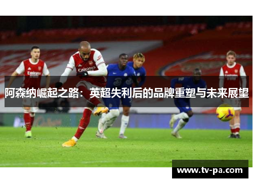 阿森纳崛起之路:英超失利后的品牌重塑与未来展望