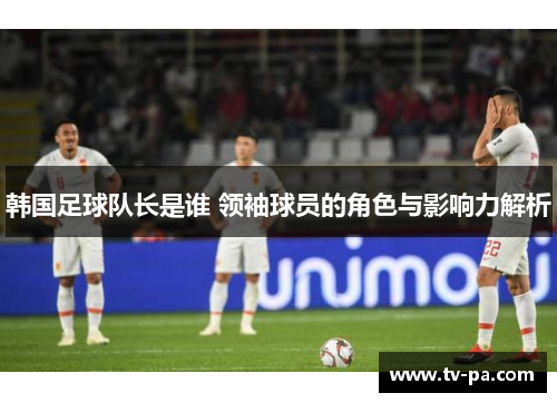 韩国足球队长是谁 领袖球员的角色与影响力解析