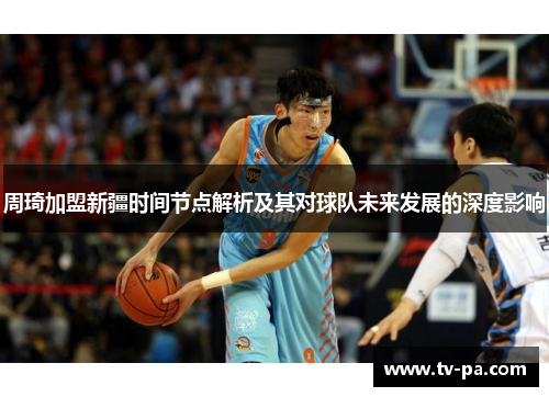 周琦加盟新疆时间节点解析及其对球队未来发展的深度影响