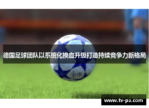 德国足球团队以系统化换血升级打造持续竞争力新格局