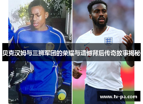 贝克汉姆与三狮军团的荣耀与遗憾背后传奇故事揭秘