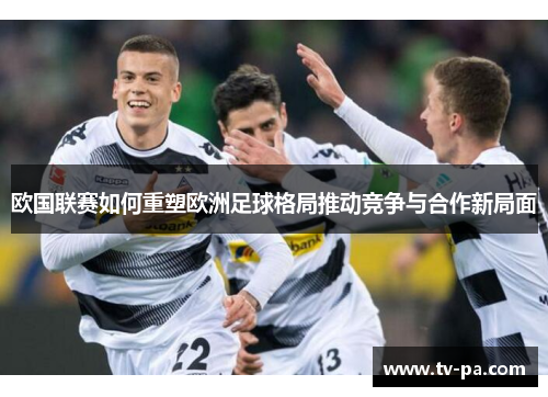 欧国联赛如何重塑欧洲足球格局推动竞争与合作新局面
