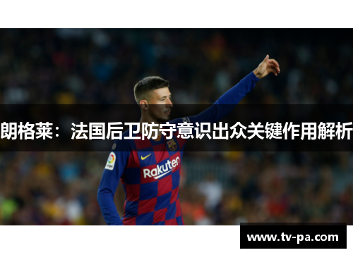 朗格莱：法国后卫防守意识出众关键作用解析
