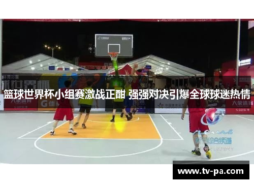 篮球世界杯小组赛激战正酣 强强对决引爆全球球迷热情