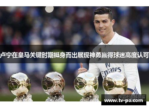 卢宁在皇马关键时期挺身而出展现神勇赢得球迷高度认可