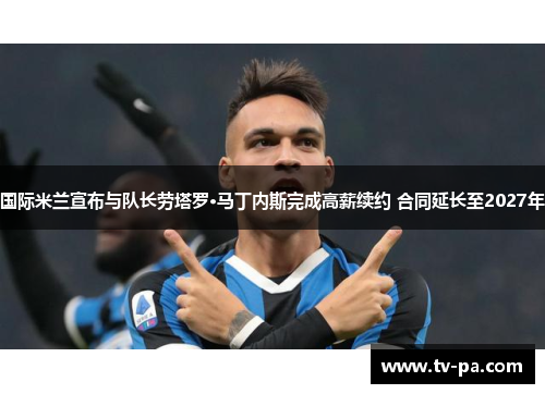 国际米兰宣布与队长劳塔罗·马丁内斯完成高薪续约 合同延长至2027年