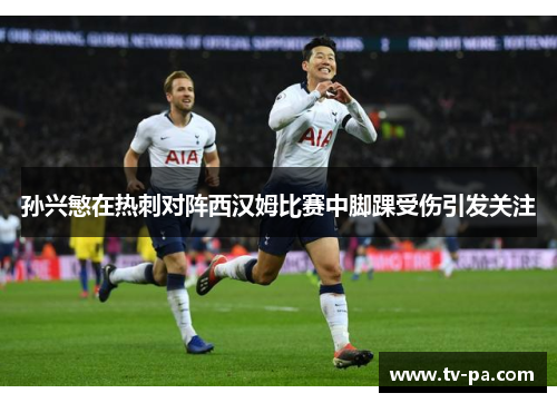 孙兴慜在热刺对阵西汉姆比赛中脚踝受伤引发关注