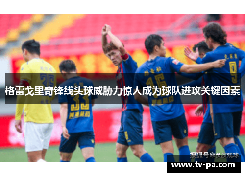 格雷戈里奇锋线头球威胁力惊人成为球队进攻关键因素