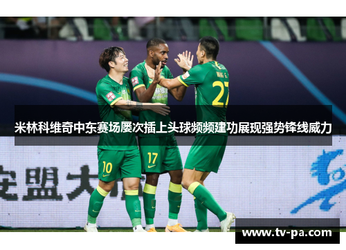 米林科维奇中东赛场屡次插上头球频频建功展现强势锋线威力