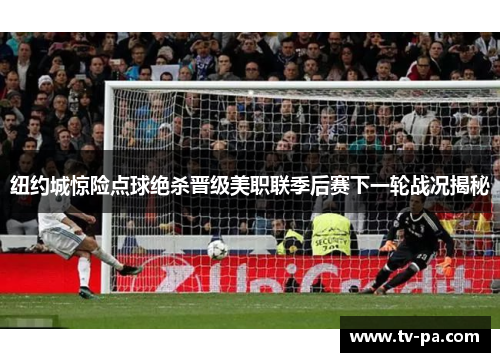 纽约城惊险点球绝杀晋级美职联季后赛下一轮战况揭秘