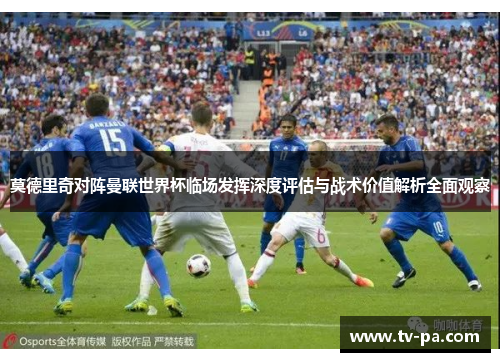 莫德里奇对阵曼联世界杯临场发挥深度评估与战术价值解析全面观察 莫德里奇对阵曼联世界杯临场发挥深度评估与战术价值解析全面观察