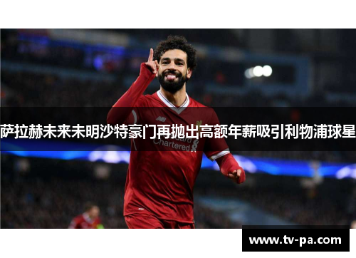 萨拉赫未来未明沙特豪门再抛出高额年薪吸引利物浦球星