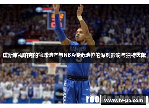 重新审视帕克的篮球遗产与NBA传奇地位的深刻影响与独特贡献