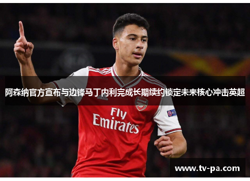 阿森纳官方宣布与边锋马丁内利完成长期续约锁定未来核心冲击英超