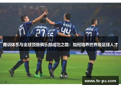 青训体系与全球顶级俱乐部成功之路：如何培养世界级足球人才
