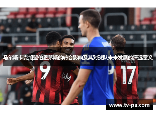 马尔斯卡克加盟伯恩茅斯的转会影响及其对球队未来发展的深远意义