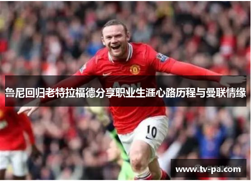 鲁尼回归老特拉福德分享职业生涯心路历程与曼联情缘